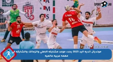 مونديال أندية اليد 2025 يحدد موعد مشاركة الأهلي والزمالك والشارقة في مهمة عربية عالمية